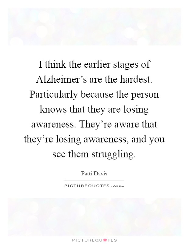 I think the earlier stages of Alzheimer's are the hardest. Particularly because the person knows that they are losing awareness. They're aware that they're losing awareness, and you see them struggling Picture Quote #1