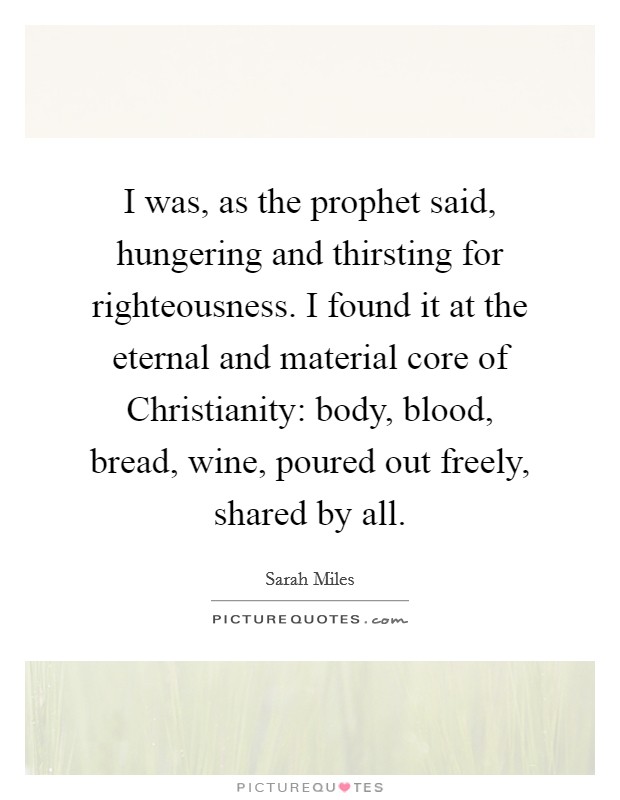I was, as the prophet said, hungering and thirsting for righteousness. I found it at the eternal and material core of Christianity: body, blood, bread, wine, poured out freely, shared by all Picture Quote #1