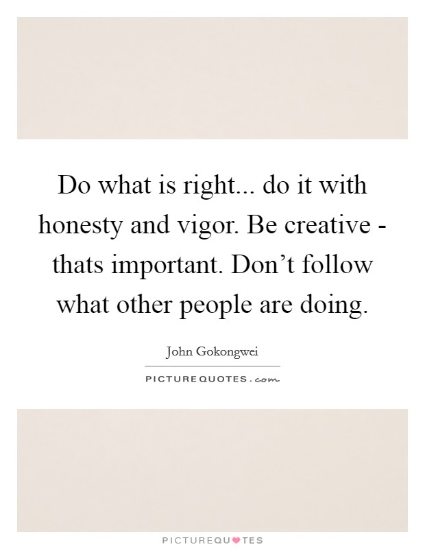 Do what is right... do it with honesty and vigor. Be creative - thats important. Don't follow what other people are doing Picture Quote #1