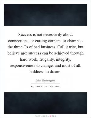 Success is not necessarily about connections, or cutting corners, or chamba - the three Cs of bad business. Call it trite, but believe me: success can be achieved through hard work, frugality, integrity, responsiveness to change, and most of all, boldness to dream Picture Quote #1