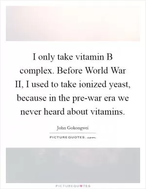 I only take vitamin B complex. Before World War II, I used to take ionized yeast, because in the pre-war era we never heard about vitamins Picture Quote #1