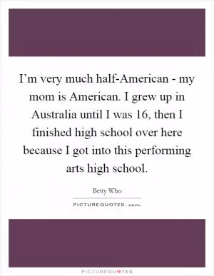 I’m very much half-American - my mom is American. I grew up in Australia until I was 16, then I finished high school over here because I got into this performing arts high school Picture Quote #1