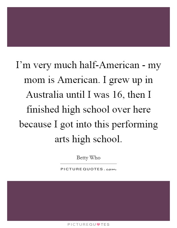 I'm very much half-American - my mom is American. I grew up in Australia until I was 16, then I finished high school over here because I got into this performing arts high school Picture Quote #1