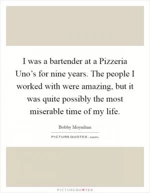 I was a bartender at a Pizzeria Uno’s for nine years. The people I worked with were amazing, but it was quite possibly the most miserable time of my life Picture Quote #1