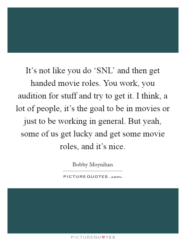 It's not like you do ‘SNL' and then get handed movie roles. You work, you audition for stuff and try to get it. I think, a lot of people, it's the goal to be in movies or just to be working in general. But yeah, some of us get lucky and get some movie roles, and it's nice Picture Quote #1