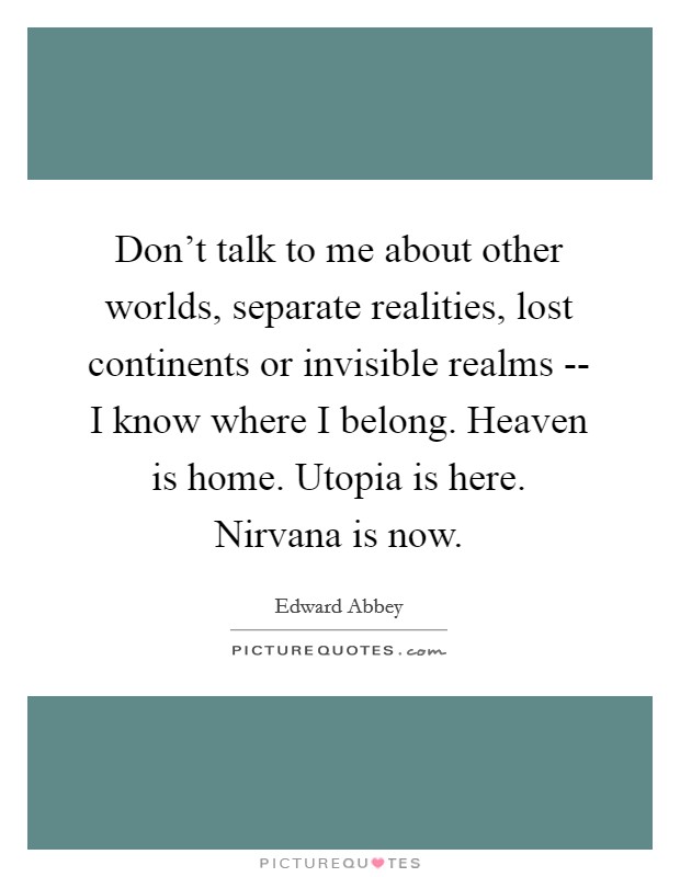 Don't talk to me about other worlds, separate realities, lost continents or invisible realms -- I know where I belong. Heaven is home. Utopia is here. Nirvana is now Picture Quote #1