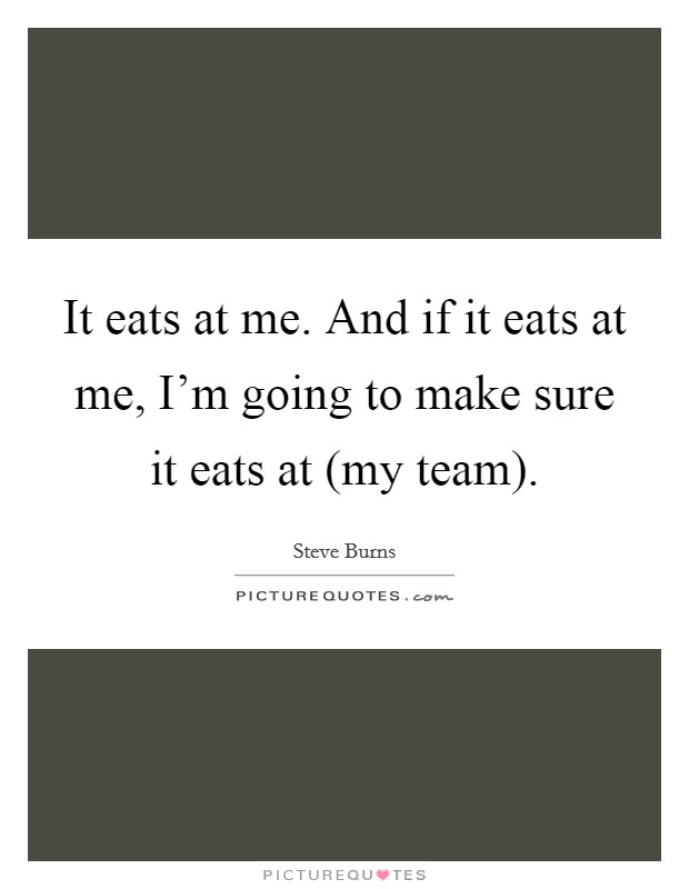 It eats at me. And if it eats at me, I'm going to make sure it eats at (my team) Picture Quote #1