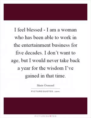 I feel blessed - I am a woman who has been able to work in the entertainment business for five decades. I don’t want to age, but I would never take back a year for the wisdom I’ve gained in that time Picture Quote #1