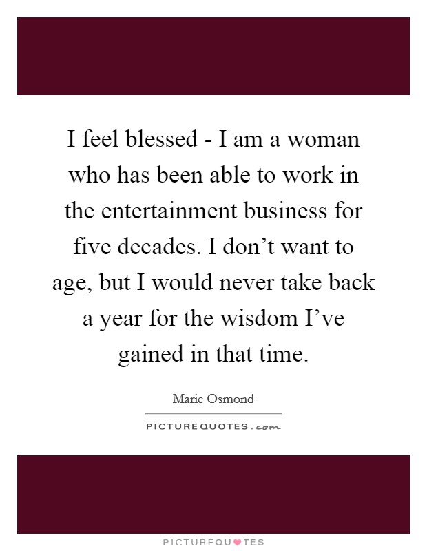 I feel blessed - I am a woman who has been able to work in the entertainment business for five decades. I don't want to age, but I would never take back a year for the wisdom I've gained in that time Picture Quote #1