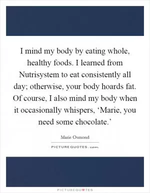 I mind my body by eating whole, healthy foods. I learned from Nutrisystem to eat consistently all day; otherwise, your body hoards fat. Of course, I also mind my body when it occasionally whispers, ‘Marie, you need some chocolate.’ Picture Quote #1