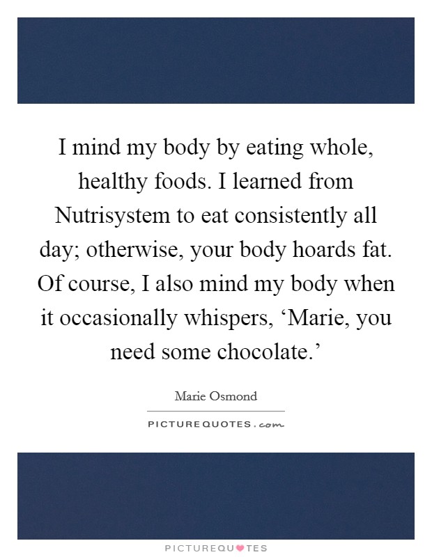 I mind my body by eating whole, healthy foods. I learned from Nutrisystem to eat consistently all day; otherwise, your body hoards fat. Of course, I also mind my body when it occasionally whispers, ‘Marie, you need some chocolate.' Picture Quote #1