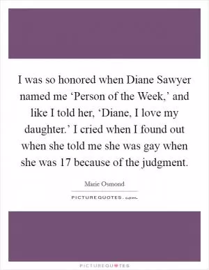 I was so honored when Diane Sawyer named me ‘Person of the Week,’ and like I told her, ‘Diane, I love my daughter.’ I cried when I found out when she told me she was gay when she was 17 because of the judgment Picture Quote #1