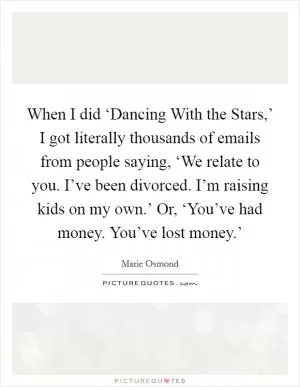 When I did ‘Dancing With the Stars,’ I got literally thousands of emails from people saying, ‘We relate to you. I’ve been divorced. I’m raising kids on my own.’ Or, ‘You’ve had money. You’ve lost money.’ Picture Quote #1