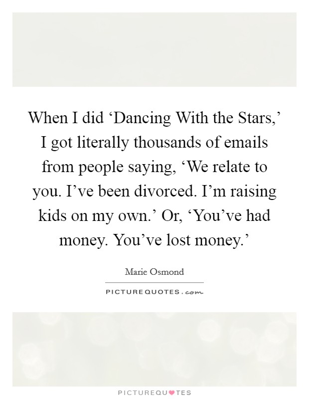 When I did ‘Dancing With the Stars,' I got literally thousands of emails from people saying, ‘We relate to you. I've been divorced. I'm raising kids on my own.' Or, ‘You've had money. You've lost money.' Picture Quote #1