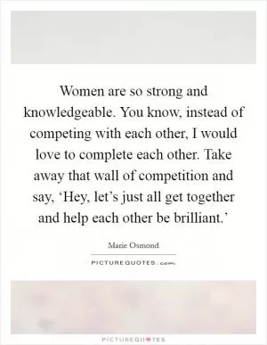 Women are so strong and knowledgeable. You know, instead of competing with each other, I would love to complete each other. Take away that wall of competition and say, ‘Hey, let’s just all get together and help each other be brilliant.’ Picture Quote #1