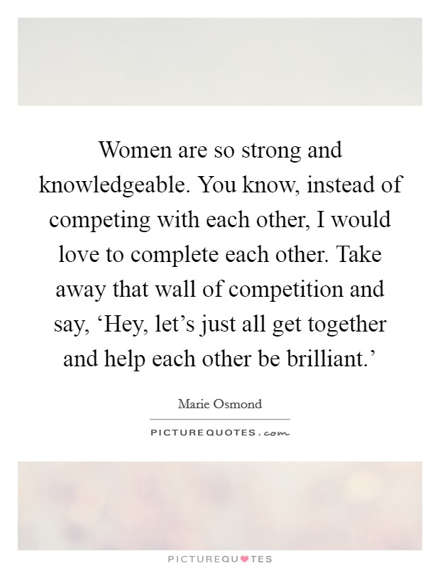 Women are so strong and knowledgeable. You know, instead of competing with each other, I would love to complete each other. Take away that wall of competition and say, ‘Hey, let's just all get together and help each other be brilliant.' Picture Quote #1