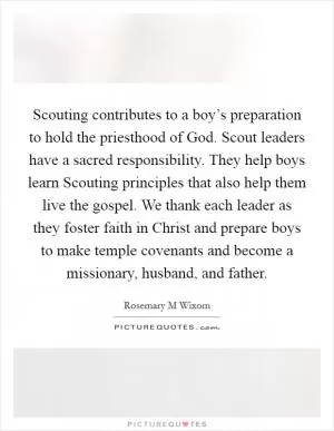 Scouting contributes to a boy’s preparation to hold the priesthood of God. Scout leaders have a sacred responsibility. They help boys learn Scouting principles that also help them live the gospel. We thank each leader as they foster faith in Christ and prepare boys to make temple covenants and become a missionary, husband, and father Picture Quote #1