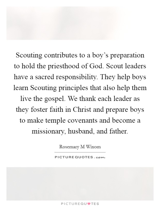 Scouting contributes to a boy's preparation to hold the priesthood of God. Scout leaders have a sacred responsibility. They help boys learn Scouting principles that also help them live the gospel. We thank each leader as they foster faith in Christ and prepare boys to make temple covenants and become a missionary, husband, and father Picture Quote #1