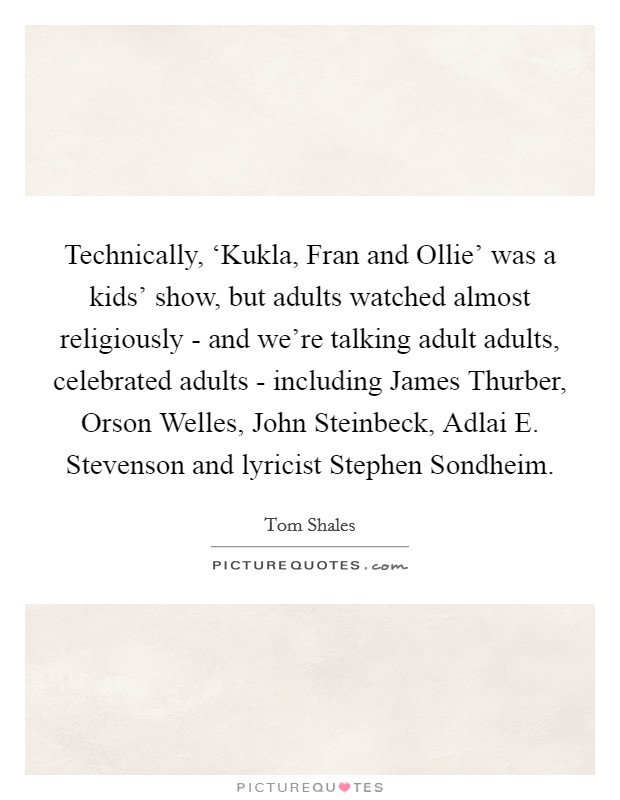 Technically, ‘Kukla, Fran and Ollie' was a kids' show, but adults watched almost religiously - and we're talking adult adults, celebrated adults - including James Thurber, Orson Welles, John Steinbeck, Adlai E. Stevenson and lyricist Stephen Sondheim Picture Quote #1