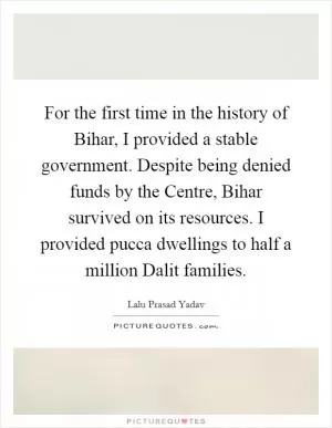 For the first time in the history of Bihar, I provided a stable government. Despite being denied funds by the Centre, Bihar survived on its resources. I provided pucca dwellings to half a million Dalit families Picture Quote #1