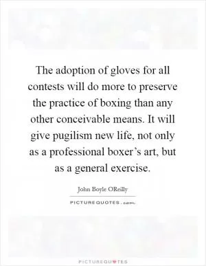 The adoption of gloves for all contests will do more to preserve the practice of boxing than any other conceivable means. It will give pugilism new life, not only as a professional boxer’s art, but as a general exercise Picture Quote #1