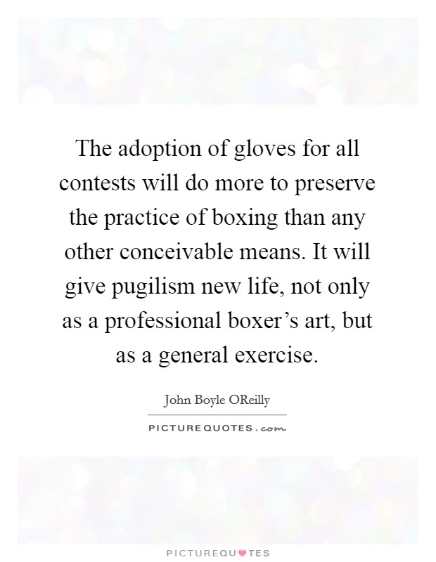 The adoption of gloves for all contests will do more to preserve the practice of boxing than any other conceivable means. It will give pugilism new life, not only as a professional boxer's art, but as a general exercise Picture Quote #1