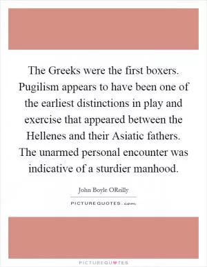 The Greeks were the first boxers. Pugilism appears to have been one of the earliest distinctions in play and exercise that appeared between the Hellenes and their Asiatic fathers. The unarmed personal encounter was indicative of a sturdier manhood Picture Quote #1