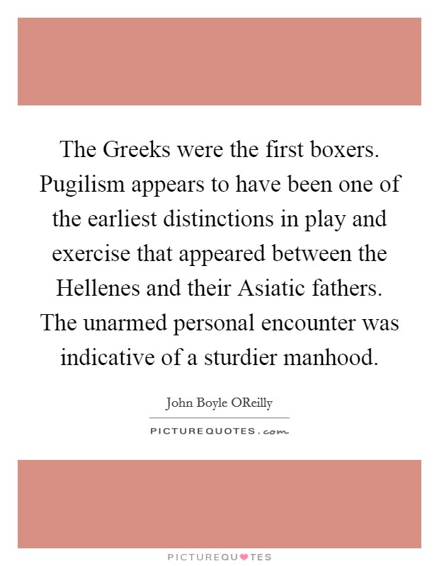 The Greeks were the first boxers. Pugilism appears to have been one of the earliest distinctions in play and exercise that appeared between the Hellenes and their Asiatic fathers. The unarmed personal encounter was indicative of a sturdier manhood Picture Quote #1