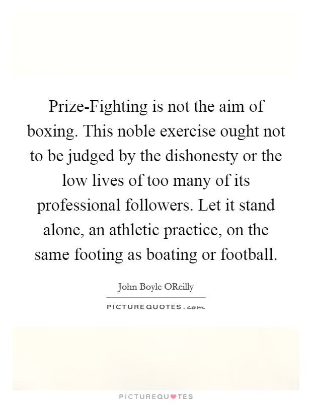 Prize-Fighting is not the aim of boxing. This noble exercise ought not to be judged by the dishonesty or the low lives of too many of its professional followers. Let it stand alone, an athletic practice, on the same footing as boating or football Picture Quote #1