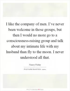 I like the company of men. I’ve never been welcome in those groups, but then I would no more go to a consciousness-raising group and talk about my intimate life with my husband than fly to the moon. I never understood all that Picture Quote #1