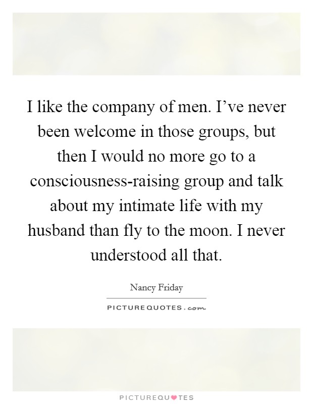 I like the company of men. I've never been welcome in those groups, but then I would no more go to a consciousness-raising group and talk about my intimate life with my husband than fly to the moon. I never understood all that Picture Quote #1