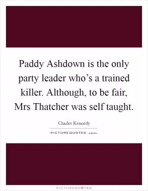 Paddy Ashdown is the only party leader who’s a trained killer. Although, to be fair, Mrs Thatcher was self taught Picture Quote #1