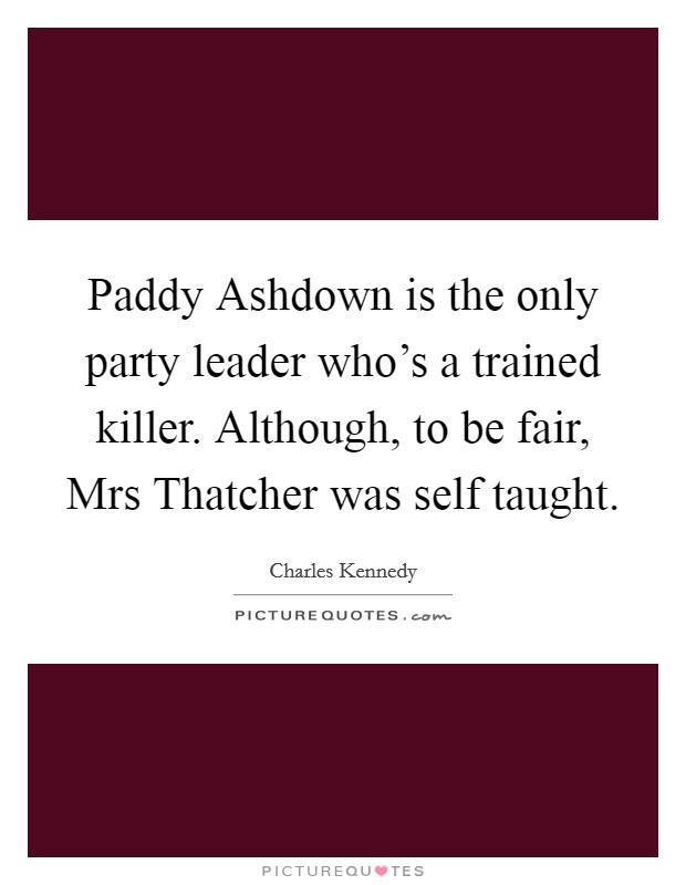 Paddy Ashdown is the only party leader who's a trained killer. Although, to be fair, Mrs Thatcher was self taught Picture Quote #1