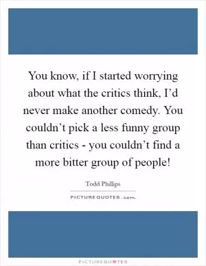 You know, if I started worrying about what the critics think, I’d never make another comedy. You couldn’t pick a less funny group than critics - you couldn’t find a more bitter group of people! Picture Quote #1