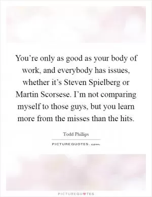 You’re only as good as your body of work, and everybody has issues, whether it’s Steven Spielberg or Martin Scorsese. I’m not comparing myself to those guys, but you learn more from the misses than the hits Picture Quote #1