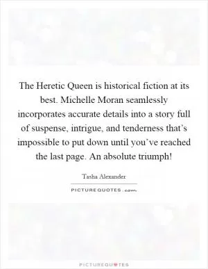 The Heretic Queen is historical fiction at its best. Michelle Moran seamlessly incorporates accurate details into a story full of suspense, intrigue, and tenderness that’s impossible to put down until you’ve reached the last page. An absolute triumph! Picture Quote #1
