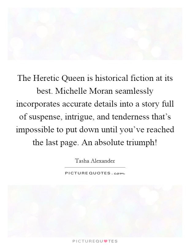 The Heretic Queen is historical fiction at its best. Michelle Moran seamlessly incorporates accurate details into a story full of suspense, intrigue, and tenderness that's impossible to put down until you've reached the last page. An absolute triumph! Picture Quote #1