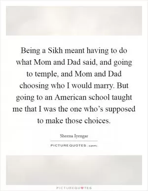 Being a Sikh meant having to do what Mom and Dad said, and going to temple, and Mom and Dad choosing who I would marry. But going to an American school taught me that I was the one who’s supposed to make those choices Picture Quote #1