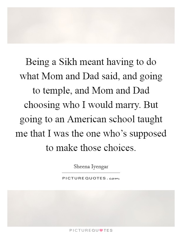 Being a Sikh meant having to do what Mom and Dad said, and going to temple, and Mom and Dad choosing who I would marry. But going to an American school taught me that I was the one who's supposed to make those choices Picture Quote #1