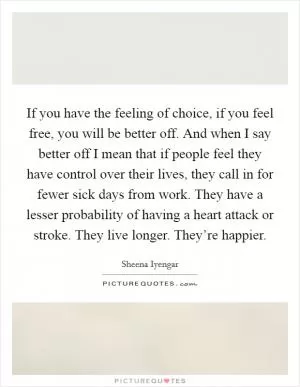 If you have the feeling of choice, if you feel free, you will be better off. And when I say better off I mean that if people feel they have control over their lives, they call in for fewer sick days from work. They have a lesser probability of having a heart attack or stroke. They live longer. They’re happier Picture Quote #1
