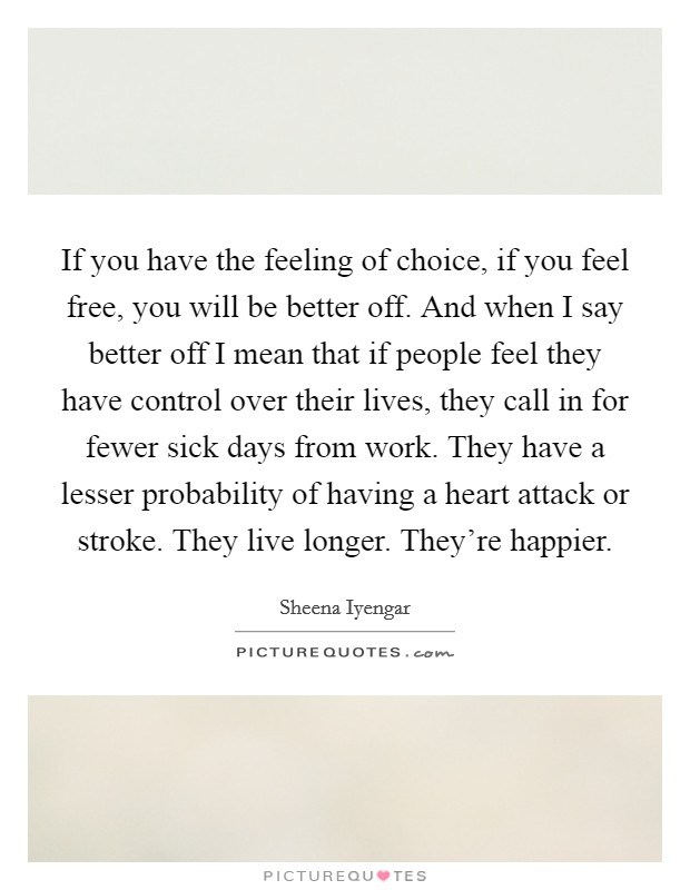 If you have the feeling of choice, if you feel free, you will be better off. And when I say better off I mean that if people feel they have control over their lives, they call in for fewer sick days from work. They have a lesser probability of having a heart attack or stroke. They live longer. They're happier Picture Quote #1