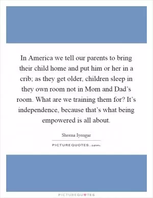 In America we tell our parents to bring their child home and put him or her in a crib; as they get older, children sleep in they own room not in Mom and Dad’s room. What are we training them for? It’s independence, because that’s what being empowered is all about Picture Quote #1