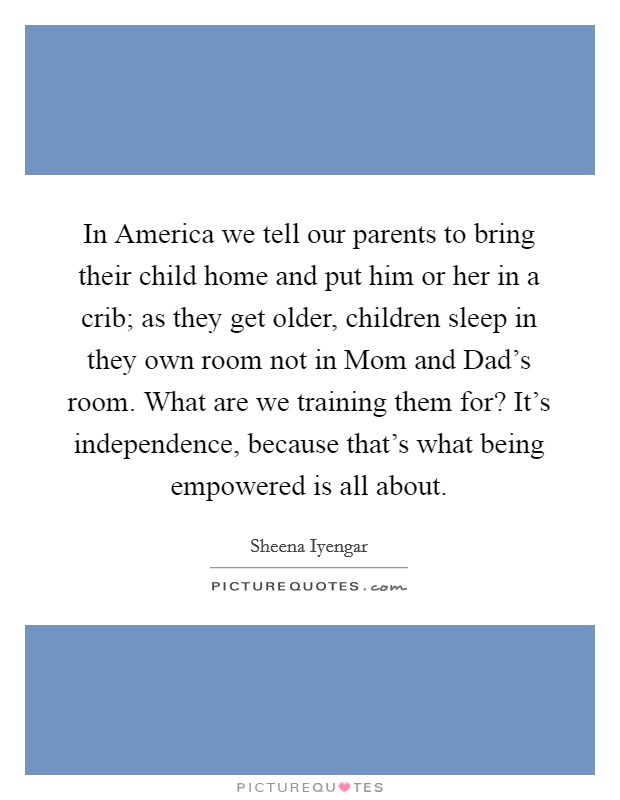 In America we tell our parents to bring their child home and put him or her in a crib; as they get older, children sleep in they own room not in Mom and Dad's room. What are we training them for? It's independence, because that's what being empowered is all about Picture Quote #1