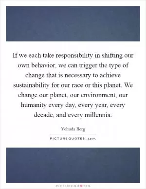 If we each take responsibility in shifting our own behavior, we can trigger the type of change that is necessary to achieve sustainability for our race or this planet. We change our planet, our environment, our humanity every day, every year, every decade, and every millennia Picture Quote #1
