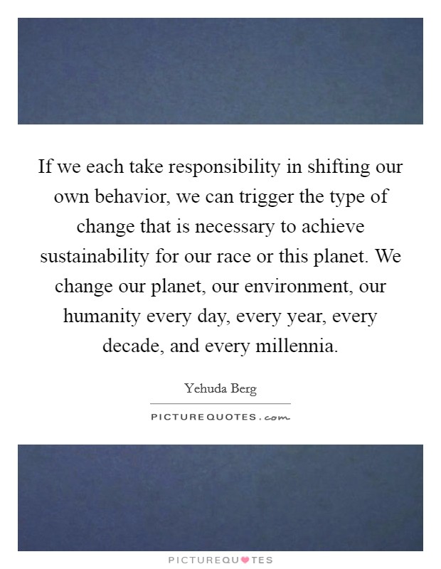 If we each take responsibility in shifting our own behavior, we can trigger the type of change that is necessary to achieve sustainability for our race or this planet. We change our planet, our environment, our humanity every day, every year, every decade, and every millennia Picture Quote #1