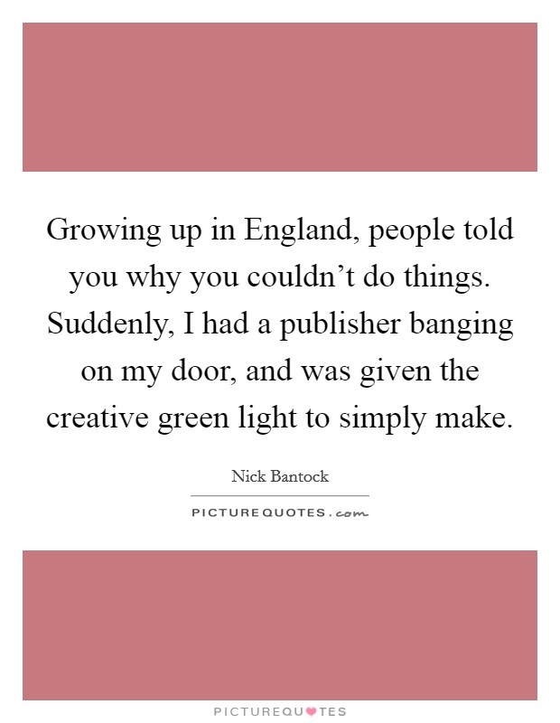Growing up in England, people told you why you couldn't do things. Suddenly, I had a publisher banging on my door, and was given the creative green light to simply make Picture Quote #1
