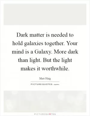 Dark matter is needed to hold galaxies together. Your mind is a Galaxy. More dark than light. But the light makes it worthwhile Picture Quote #1