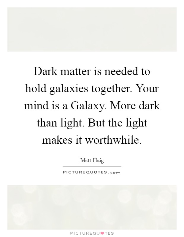 Dark matter is needed to hold galaxies together. Your mind is a Galaxy. More dark than light. But the light makes it worthwhile Picture Quote #1
