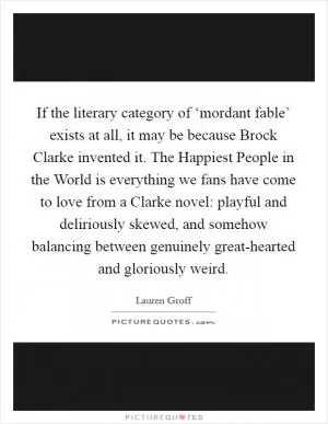 If the literary category of ‘mordant fable’ exists at all, it may be because Brock Clarke invented it. The Happiest People in the World is everything we fans have come to love from a Clarke novel: playful and deliriously skewed, and somehow balancing between genuinely great-hearted and gloriously weird Picture Quote #1