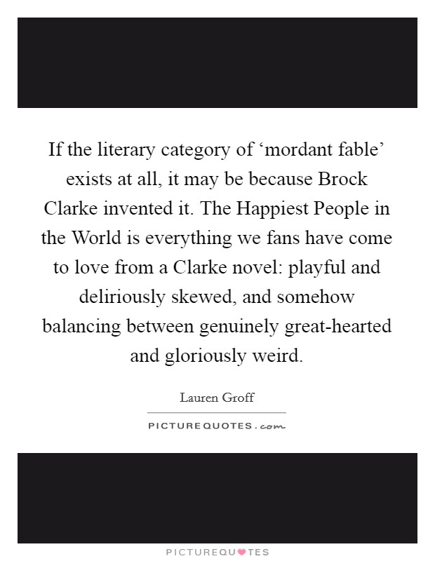 If the literary category of ‘mordant fable' exists at all, it may be because Brock Clarke invented it. The Happiest People in the World is everything we fans have come to love from a Clarke novel: playful and deliriously skewed, and somehow balancing between genuinely great-hearted and gloriously weird Picture Quote #1